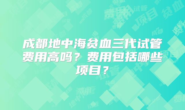 成都地中海贫血三代试管费用高吗？费用包括哪些项目？