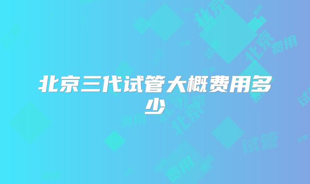 北京三代试管大概费用多少