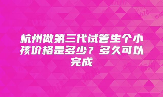 杭州做第三代试管生个小孩价格是多少？多久可以完成