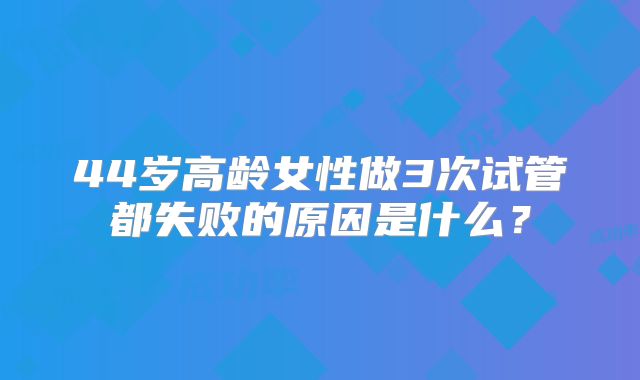 44岁高龄女性做3次试管都失败的原因是什么？