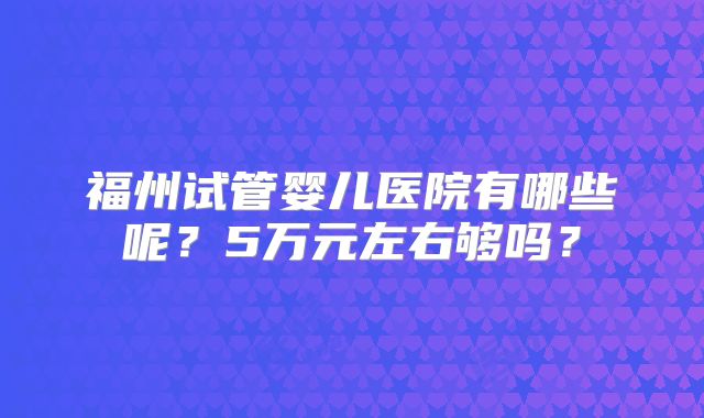 福州试管婴儿医院有哪些呢？5万元左右够吗？