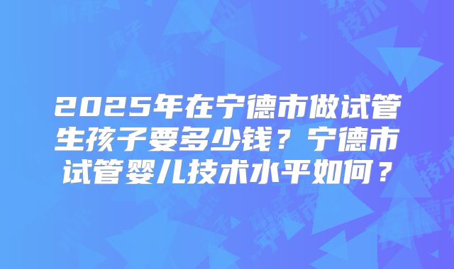 2025年在宁德市做试管生孩子要多少钱？宁德市试管婴儿技术水平如何？