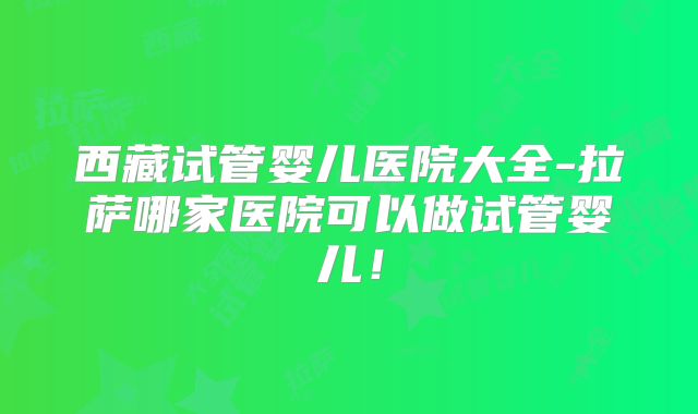 西藏试管婴儿医院大全-拉萨哪家医院可以做试管婴儿！