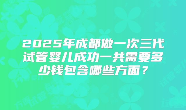 2025年成都做一次三代试管婴儿成功一共需要多少钱包含哪些方面？