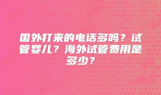 国外打来的电话多吗？试管婴儿？海外试管费用是多少？