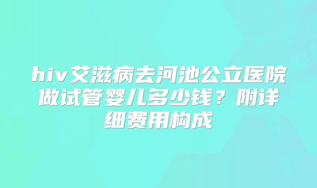 hiv艾滋病去河池公立医院做试管婴儿多少钱？附详细费用构成