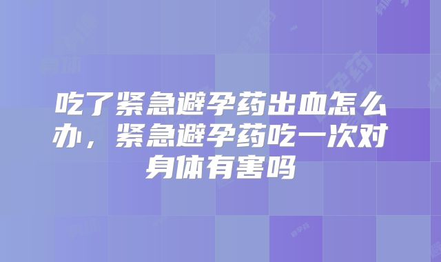 吃了紧急避孕药出血怎么办，紧急避孕药吃一次对身体有害吗