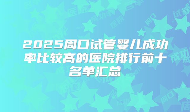2025周口试管婴儿成功率比较高的医院排行前十名单汇总
