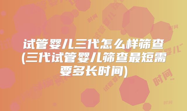 试管婴儿三代怎么样筛查(三代试管婴儿筛查最短需要多长时间)