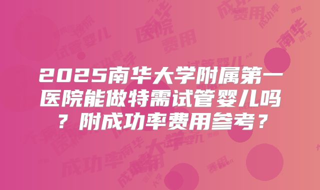 2025南华大学附属第一医院能做特需试管婴儿吗？附成功率费用参考？