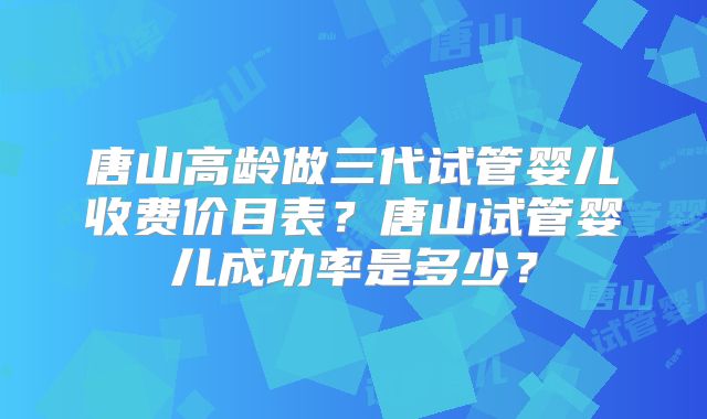 唐山高龄做三代试管婴儿收费价目表？唐山试管婴儿成功率是多少？