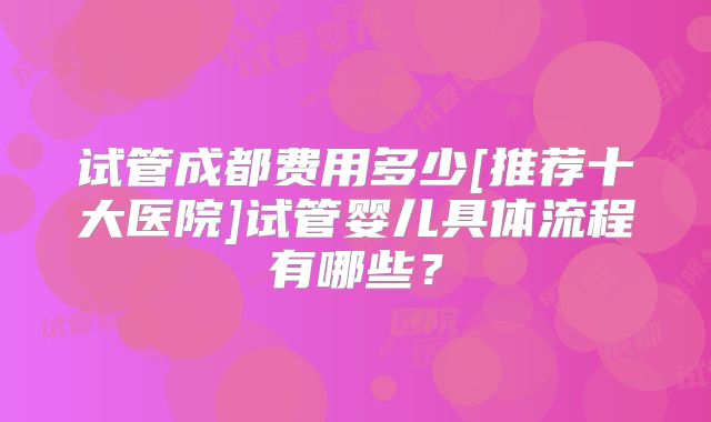 试管成都费用多少[推荐十大医院]试管婴儿具体流程有哪些？