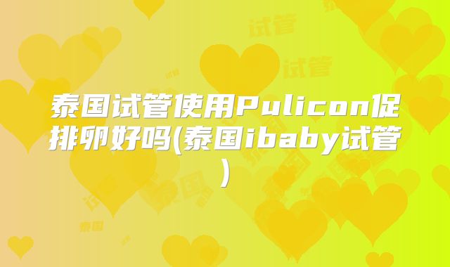 泰国试管使用Pulicon促排卵好吗(泰国ibaby试管)