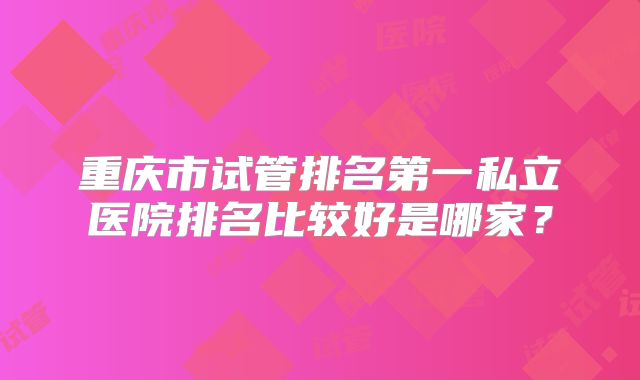 重庆市试管排名第一私立医院排名比较好是哪家？