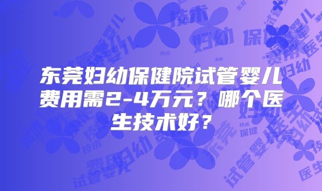 东莞妇幼保健院试管婴儿费用需2-4万元？哪个医生技术好？
