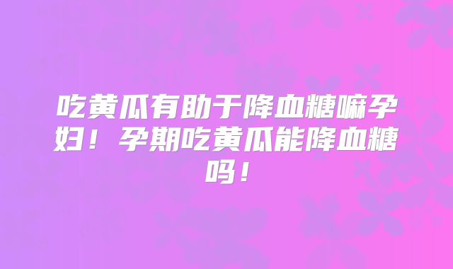 吃黄瓜有助于降血糖嘛孕妇!孕期吃黄瓜能降血糖吗!