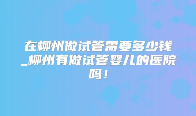 在柳州做试管需要多少钱_柳州有做试管婴儿的医院吗！
