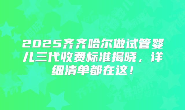 2025齐齐哈尔做试管婴儿三代收费标准揭晓，详细清单都在这！