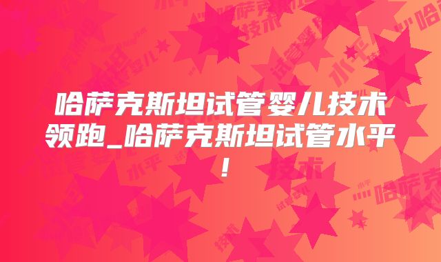 哈萨克斯坦试管婴儿技术领跑_哈萨克斯坦试管水平！