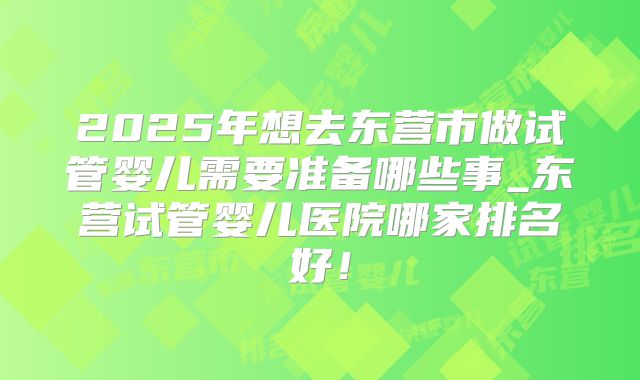 2025年想去东营市做试管婴儿需要准备哪些事_东营试管婴儿医院哪家排名好！
