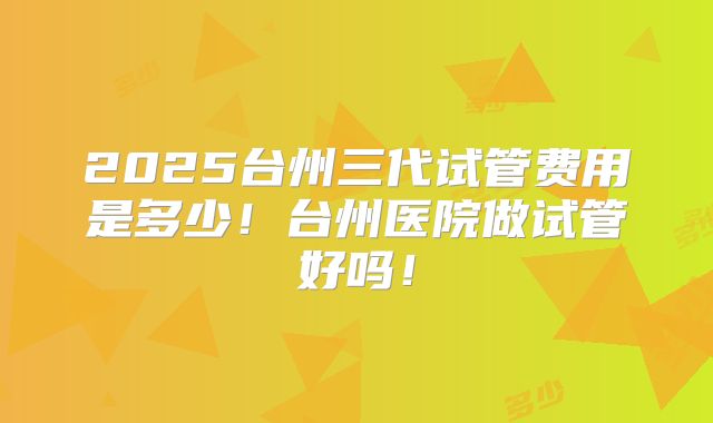 2025台州三代试管费用是多少！台州医院做试管好吗！
