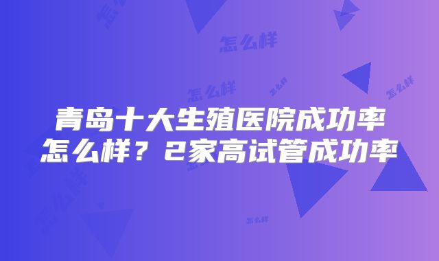 青岛十大生殖医院成功率怎么样？2家高试管成功率