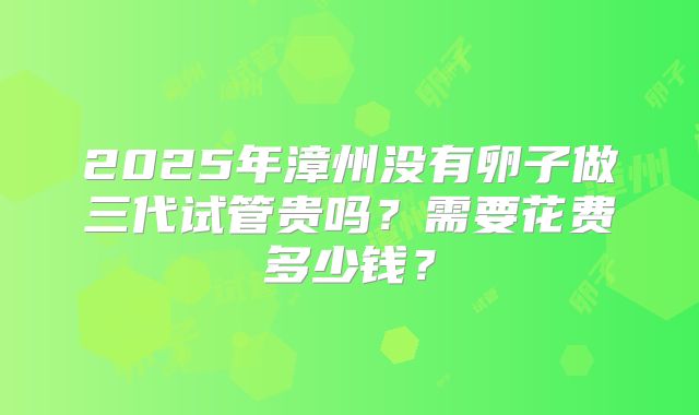 2025年漳州没有卵子做三代试管贵吗?需要花费多少钱?