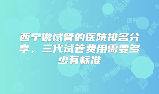 西宁做试管的医院排名分享,三代试管费用需要多少有标准