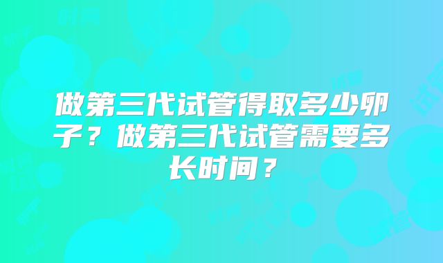 做第三代试管得取多少卵子？做第三代试管需要多长时间？