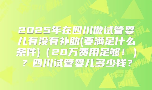 2025年在四川做试管婴儿有没有补助(要满足什么条件)（20万费用足够！）？四川试管婴儿多少钱？