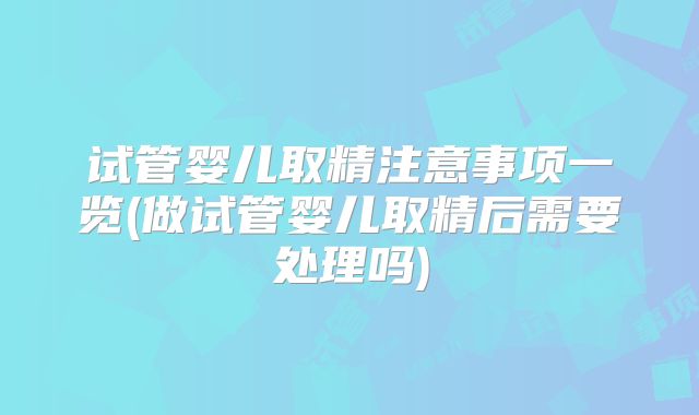 试管婴儿取精注意事项一览(做试管婴儿取精后需要处理吗)