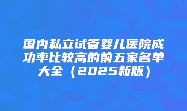 国内私立试管婴儿医院成功率比较高的前五家名单大全（2025新版）