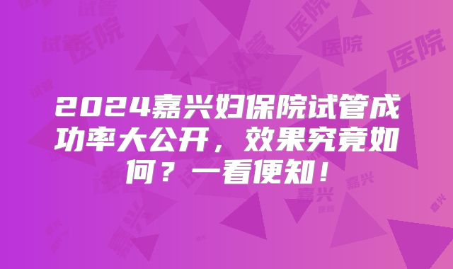 2024嘉兴妇保院试管成功率大公开，效果究竟如何？一看便知！