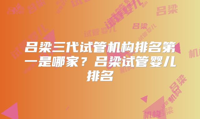 吕梁三代试管机构排名第一是哪家?吕梁试管婴儿排名