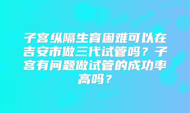 子宫纵隔生育困难可以在吉安市做三代试管吗?子宫有问题做试管的成功率高吗?