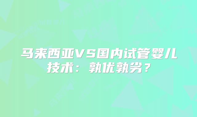 马来西亚VS国内试管婴儿技术:孰优孰劣?