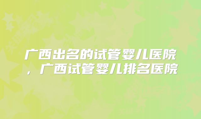 广西出名的试管婴儿医院，广西试管婴儿排名医院