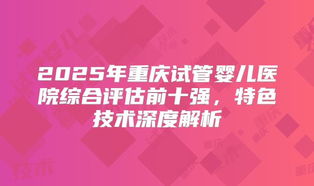 2025年重庆试管婴儿医院综合评估前十强，特色技术深度解析
