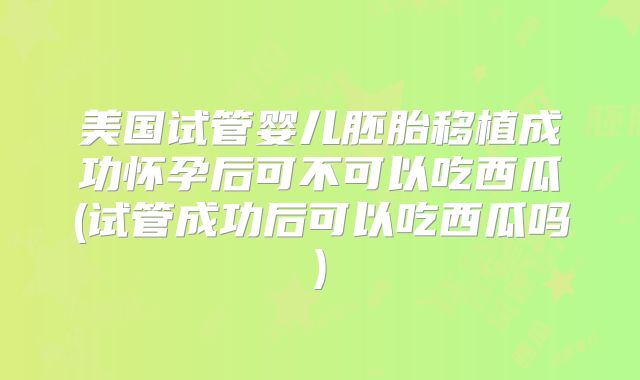 美国试管婴儿胚胎移植成功怀孕后可不可以吃西瓜(试管成功后可以吃西瓜吗)