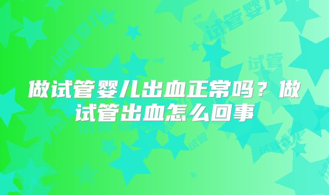 做试管婴儿出血正常吗?做试管出血怎么回事