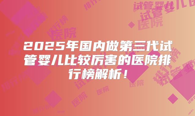 2025年国内做第三代试管婴儿比较厉害的医院排行榜解析！