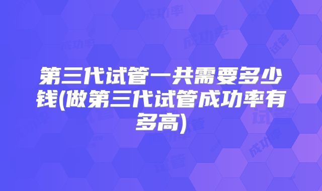 第三代试管一共需要多少钱(做第三代试管成功率有多高)