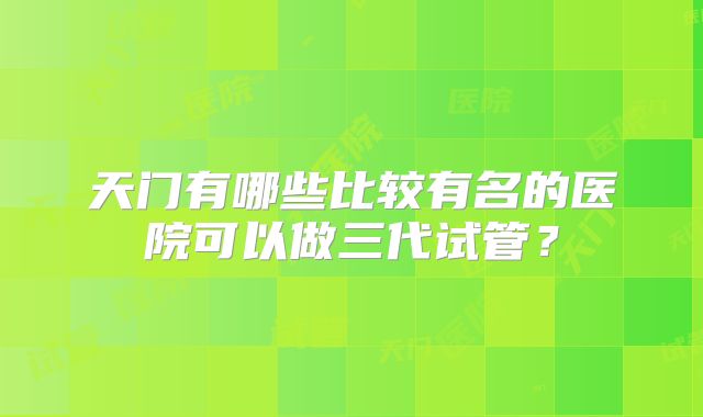 天门有哪些比较有名的医院可以做三代试管？