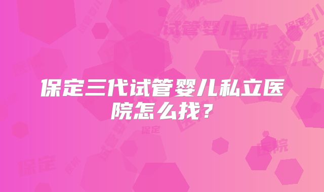 保定三代试管婴儿私立医院怎么找？