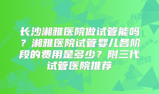 长沙湘雅医院做试管能吗？湘雅医院试管婴儿各阶段的费用是多少？附三代试管医院推荐