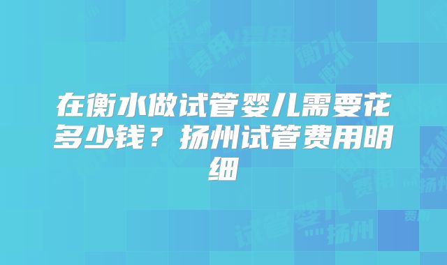 在衡水做试管婴儿需要花多少钱？扬州试管费用明细