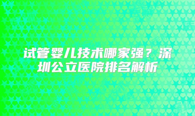 试管婴儿技术哪家强？深圳公立医院排名解析