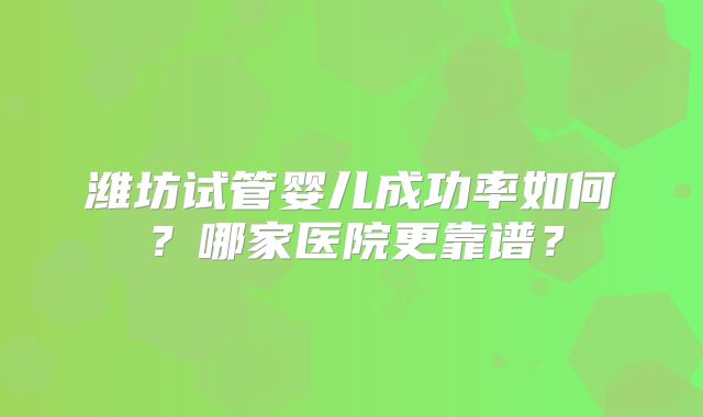 潍坊试管婴儿成功率如何？哪家医院更靠谱？
