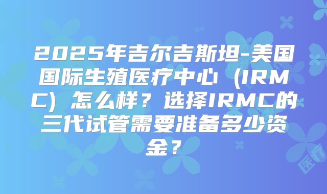 2025年吉尔吉斯坦-美国国际生殖医疗中心 (IRMC) 怎么样？选择IRMC的三代试管需要准备多少资金？