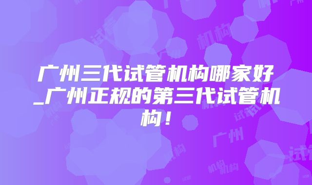 广州三代试管机构哪家好_广州正规的第三代试管机构！